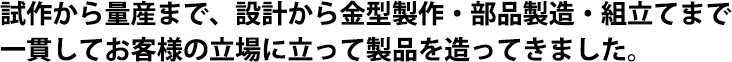 試作から量産まで、設計から金型製作・部品製造・組立てまで一貫してお客様の立場に立って製品を造ってきました。