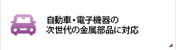 自動車・電子機器の次世代の金属部品に対応