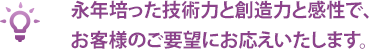 永年培った技術力と創造力と感性で、お客様のご要望にお応えいたします。